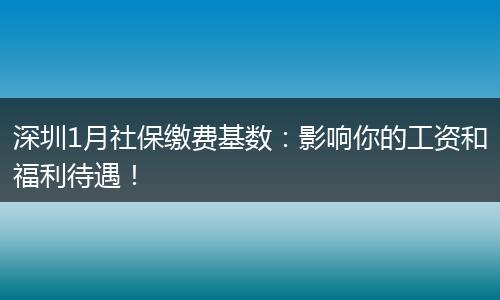 深圳1月社保缴费基数：影响你的工资和福利待遇！