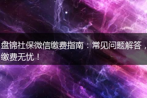 盘锦社保微信缴费指南：常见问题解答，缴费无忧！