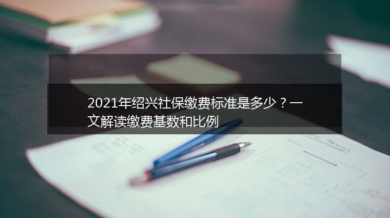 2021年绍兴社保缴费标准是多少？一文解读缴费基数和比例