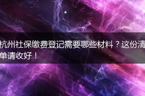 杭州社保缴费登记需要哪些材料？这份清单请收好！