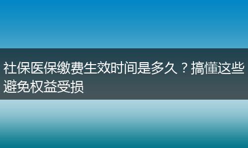 社保医保缴费生效时间是多久？搞懂这些避免权益受损