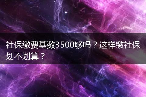 社保缴费基数3500够吗？这样缴社保划不划算？