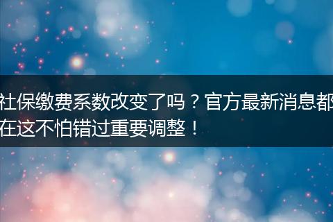 社保缴费系数改变了吗?官方最新消息都在这不怕错过重要调整!