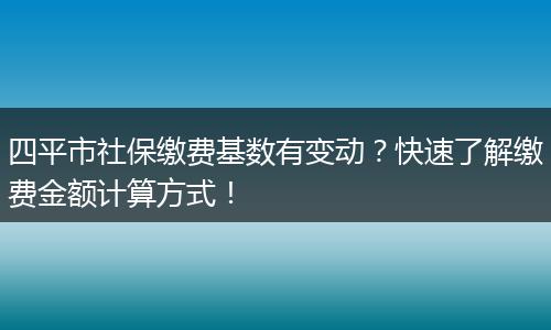 四平市社保缴费基数有变动？快速了解缴费金额计算方式！