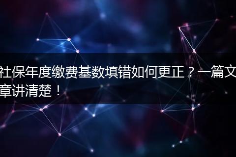 社保年度缴费基数填错如何更正？一篇文章讲清楚！
