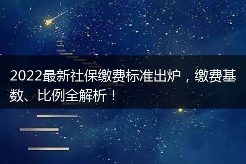 2022最新社保缴费标准出炉，缴费基数、比例全解析！