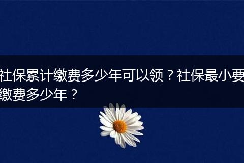 社保累计缴费多少年可以领？社保最小要缴费多少年？