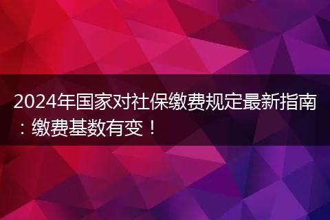 2024年国家对社保缴费规定最新指南：缴费基数有变！