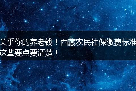 关乎你的养老钱！西藏农民社保缴费标准这些要点要清楚！