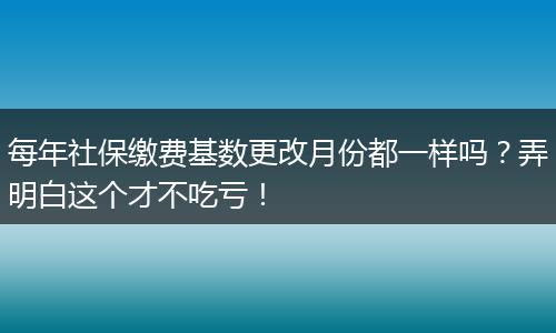 每年社保缴费基数更改月份都一样吗？弄明白这个才不吃亏！