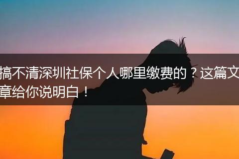 搞不清深圳社保个人哪里缴费的？这篇文章给你说明白！