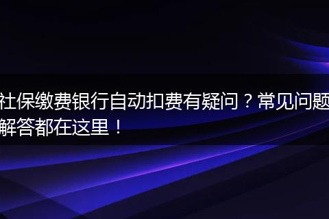 社保缴费银行自动扣费有疑问？常见问题解答都在这里！