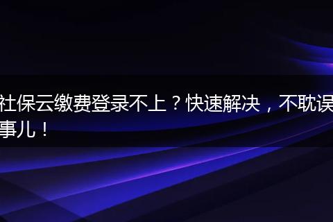 社保云缴费登录不上？快速解决，不耽误事儿！