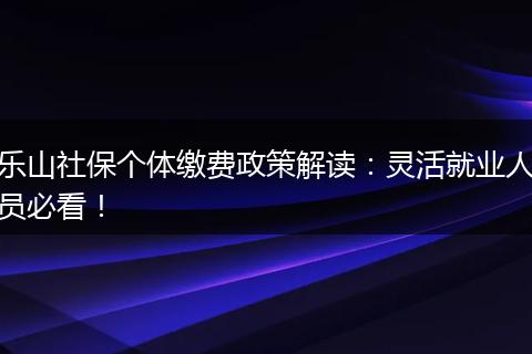 乐山社保个体缴费政策解读：灵活就业人员必看！