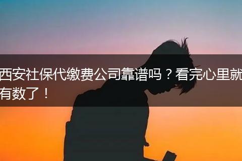 西安社保代缴费公司靠谱吗？看完心里就有数了！