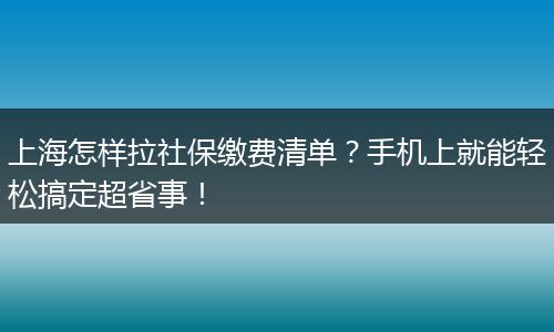 上海怎样拉社保缴费清单？手机上就能轻松搞定超省事！