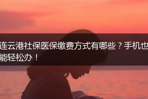 连云港社保医保缴费方式有哪些？手机也能轻松办！