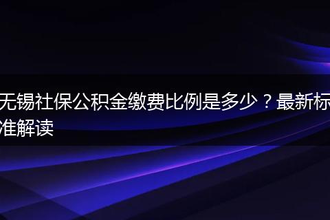 无锡社保公积金缴费比例是多少？最新标准解读