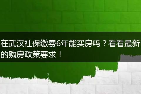 在武汉社保缴费6年能买房吗？看看最新的购房政策要求！