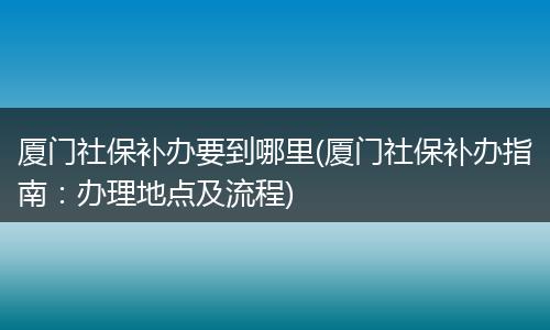 厦门社保补办要到哪里(厦门社保补办指南：办理地点及流程)