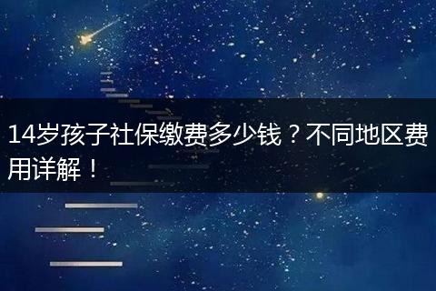 14岁孩子社保缴费多少钱？不同地区费用详解！