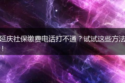 延庆社保缴费电话打不通?试试这些方法!