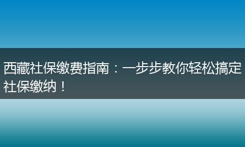 西藏社保缴费指南：一步步教你轻松搞定社保缴纳！
