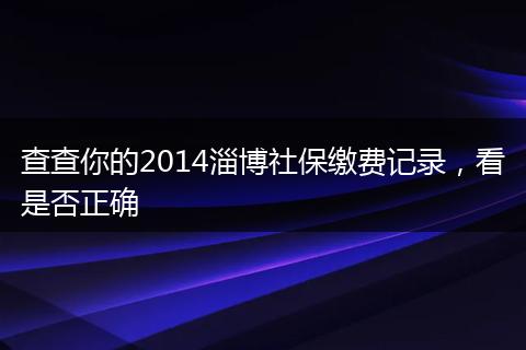 查查你的2014淄博社保缴费记录，看是否正确