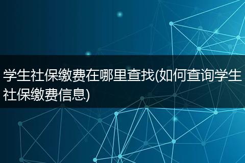 学生社保缴费在哪里查找(如何查询学生社保缴费信息)
