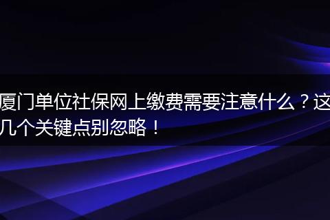 厦门单位社保网上缴费需要注意什么？这几个关键点别忽略！