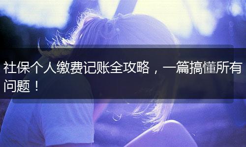 社保个人缴费记账全攻略，一篇搞懂所有问题！