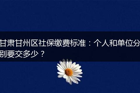 甘肃甘州区社保缴费标准:个人和单位分别要交多少?