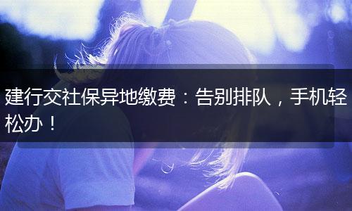 建行交社保异地缴费：告别排队，手机轻松办！