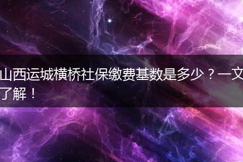 山西运城横桥社保缴费基数是多少？一文了解！
