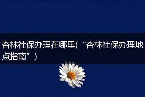 杏林社保办理在哪里(“杏林社保办理地点指南”)