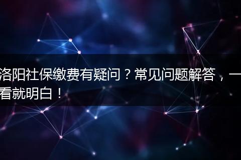洛阳社保缴费有疑问？常见问题解答，一看就明白！