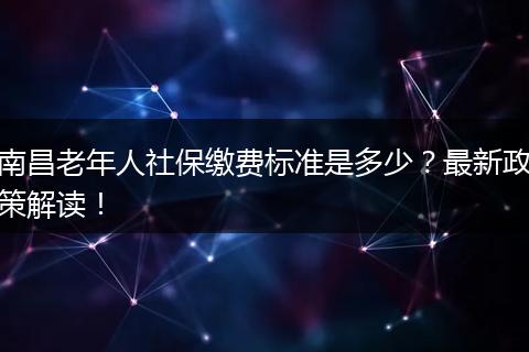 南昌老年人社保缴费标准是多少?最新政策解读!
