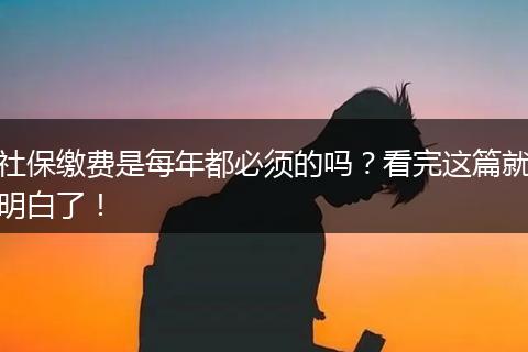 社保缴费是每年都必须的吗？看完这篇就明白了！