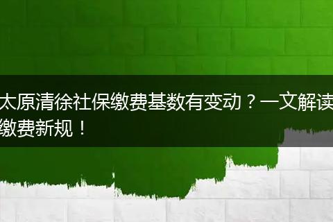 太原清徐社保缴费基数有变动？一文解读缴费新规！