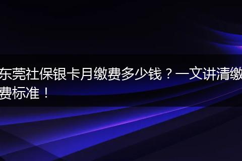 东莞社保银卡月缴费多少钱？一文讲清缴费标准！