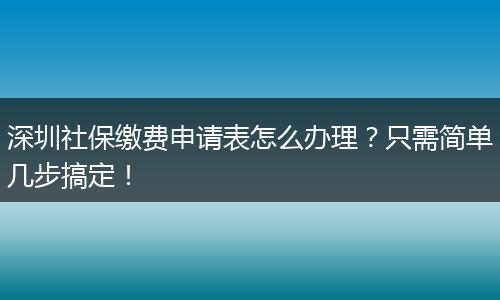 深圳社保缴费申请表怎么办理?只需简单几步搞定!