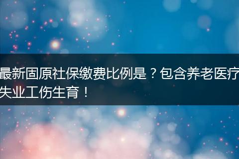最新固原社保缴费比例是？包含养老医疗失业工伤生育！
