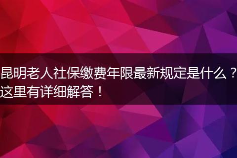 昆明老人社保缴费年限最新规定是什么?这里有详细解答!