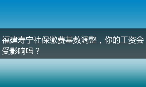 福建寿宁社保缴费基数调整，你的工资会受影响吗？