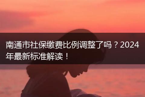 南通市社保缴费比例调整了吗?2024年最新标准解读!