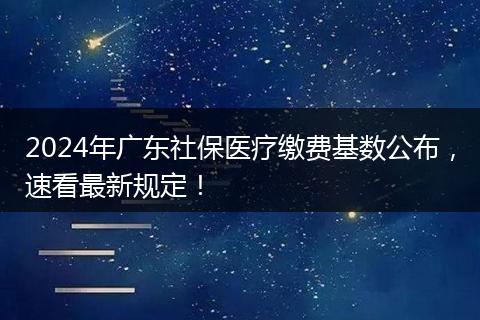 2024年广东社保医疗缴费基数公布，速看最新规定！