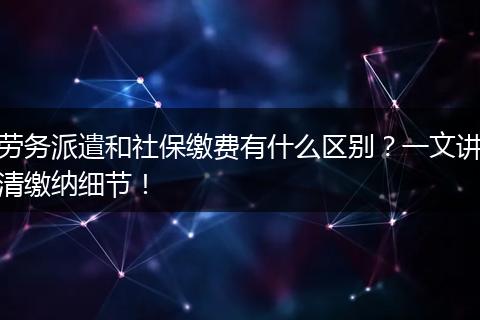 劳务派遣和社保缴费有什么区别？一文讲清缴纳细节！