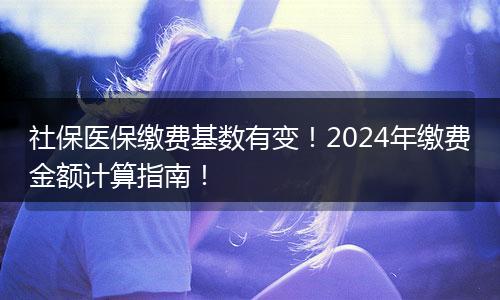 社保医保缴费基数有变！2024年缴费金额计算指南！