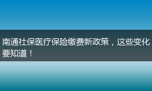 南通社保医疗保险缴费新政策，这些变化要知道！