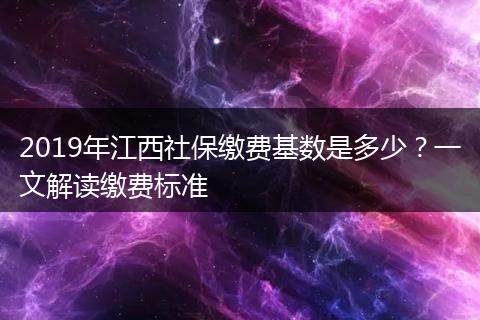 2019年江西社保缴费基数是多少？一文解读缴费标准